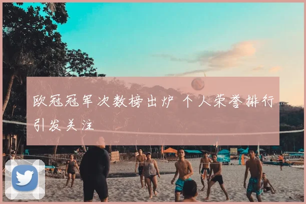欧冠冠军次数榜出炉 个人荣誉排行引发关注