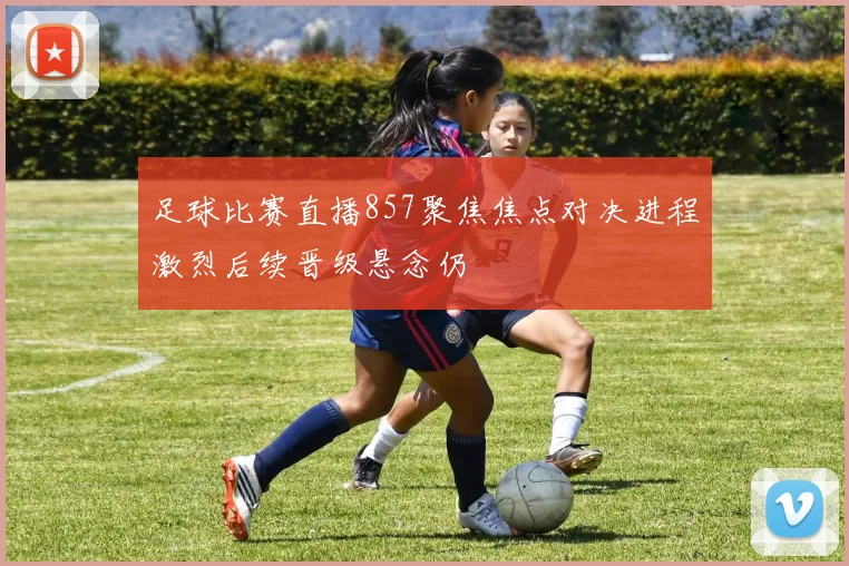 足球比赛直播857聚焦焦点对决进程激烈后续晋级悬念仍