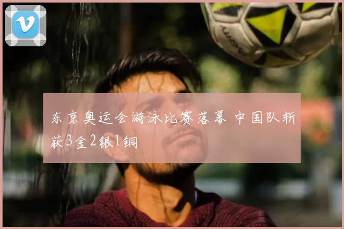 东京奥运会游泳比赛落幕 中国队斩获3金2银1铜