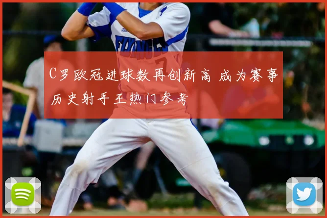 C罗欧冠进球数再创新高 成为赛事历史射手王热门参考