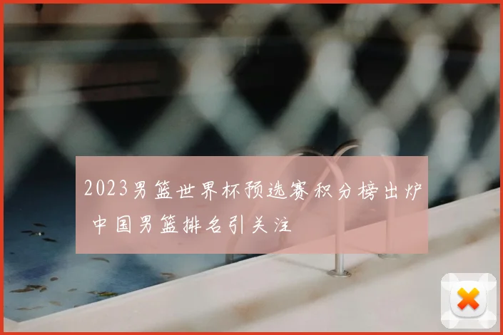 2023男篮世界杯预选赛积分榜出炉 中国男篮排名引关注