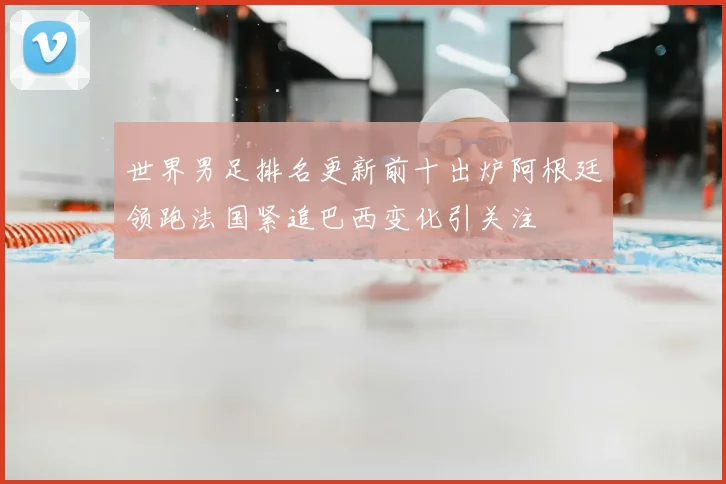 世界男足排名更新前十出炉阿根廷领跑法国紧追巴西变化引关注