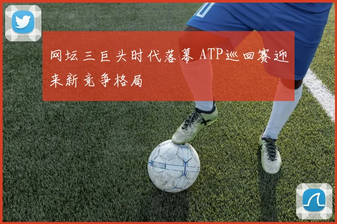 网坛三巨头时代落幕 ATP巡回赛迎来新竞争格局