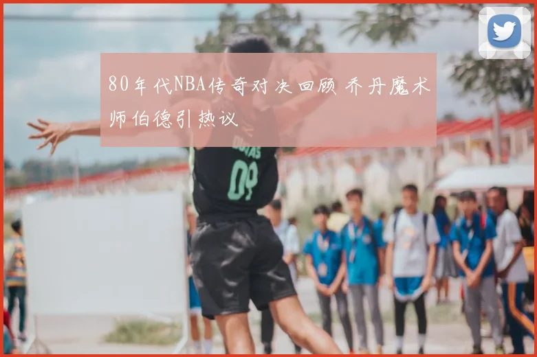 80年代NBA传奇对决回顾 乔丹魔术师伯德引热议