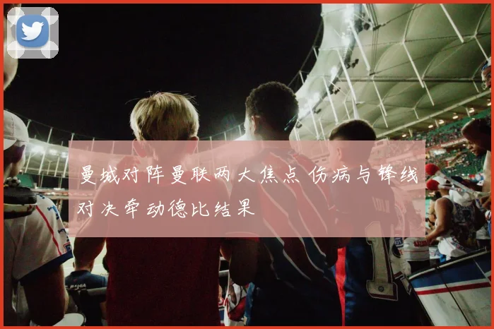 曼城对阵曼联两大焦点 伤病与锋线对决牵动德比结果