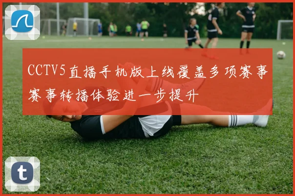 CCTV5直播手机版上线覆盖多项赛事赛事转播体验进一步提升