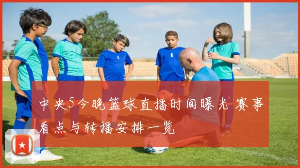 中央5今晚篮球直播时间曝光 赛事看点与转播安排一览