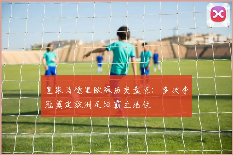 皇家马德里欧冠历史盘点：多次夺冠奠定欧洲足坛霸主地位