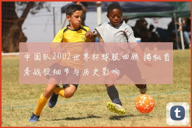 中国队2002世界杯球服回顾 揭秘首秀战役细节与历史影响