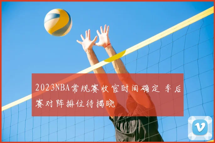 2023NBA常规赛收官时间确定 季后赛对阵排位待揭晓