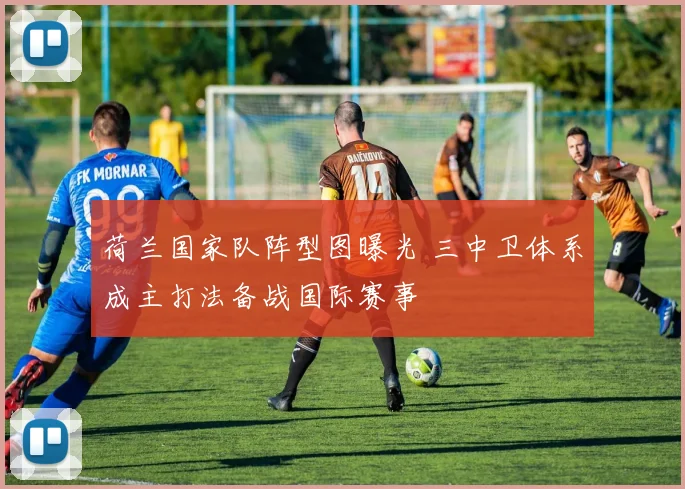 荷兰国家队阵型图曝光 三中卫体系成主打法备战国际赛事