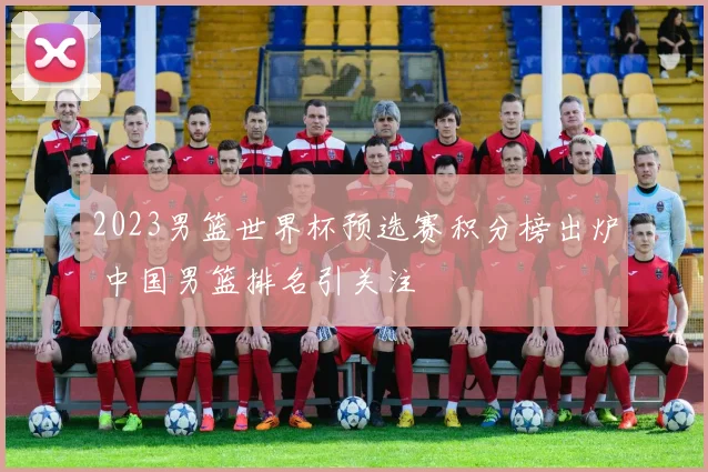 2023男篮世界杯预选赛积分榜出炉 中国男篮排名引关注