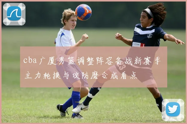 cba广厦男篮调整阵容备战新赛季 主力轮换与攻防磨合成看点