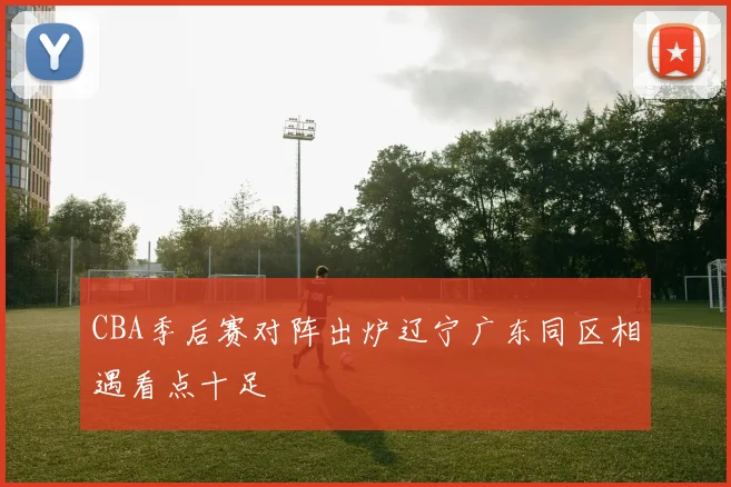 CBA季后赛对阵出炉辽宁广东同区相遇看点十足