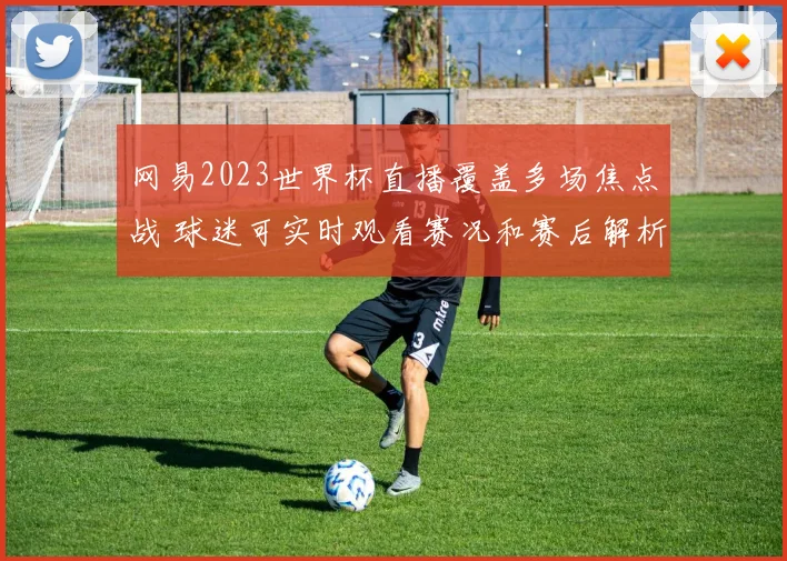 网易2023世界杯直播覆盖多场焦点战 球迷可实时观看赛况和赛后解析