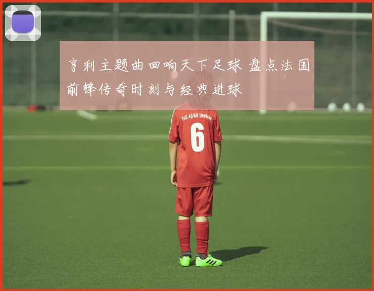 亨利主题曲回响天下足球 盘点法国前锋传奇时刻与经典进球
