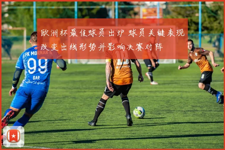 欧洲杯最佳球员出炉 球员关键表现改变出线形势并影响决赛对阵