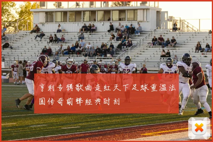 亨利专辑歌曲走红天下足球重温法国传奇前锋经典时刻