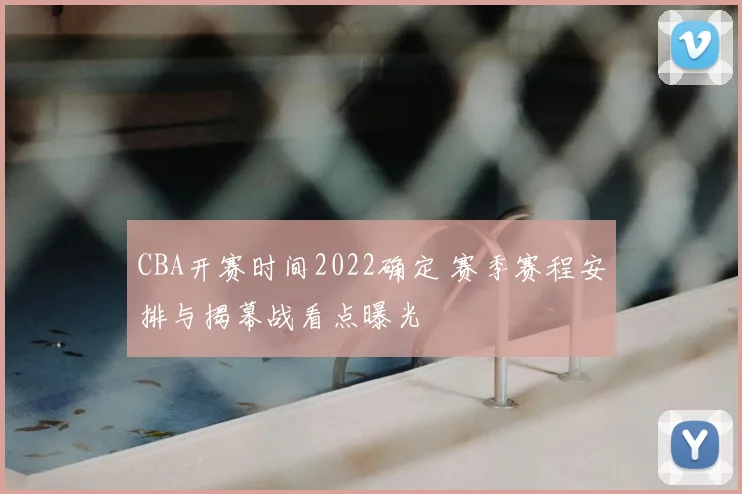 CBA开赛时间2022确定 赛季赛程安排与揭幕战看点曝光