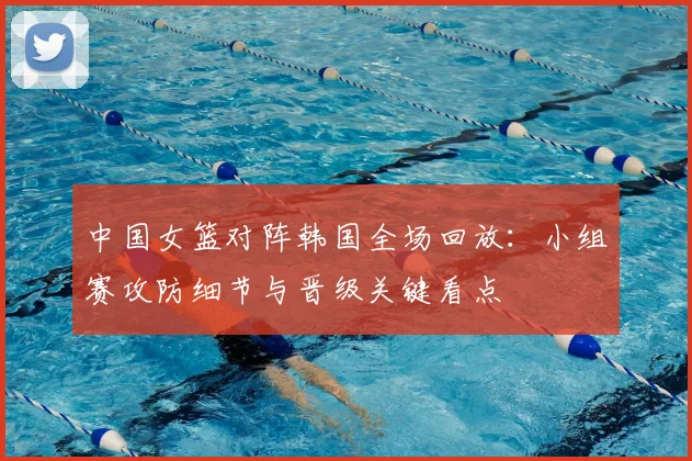 中国女篮对阵韩国全场回放：小组赛攻防细节与晋级关键看点