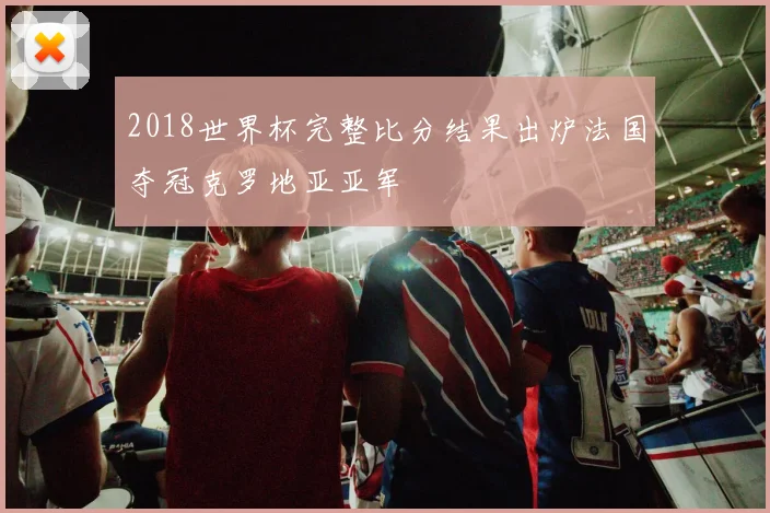 2018世界杯完整比分结果出炉法国夺冠克罗地亚亚军