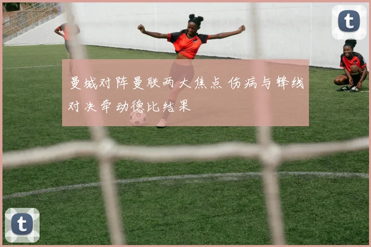曼城对阵曼联两大焦点 伤病与锋线对决牵动德比结果