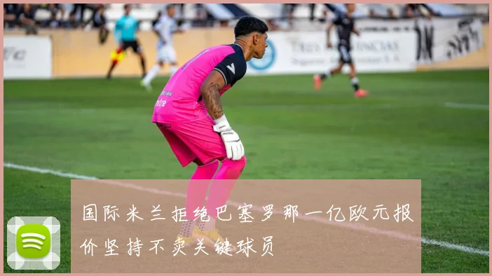 国际米兰拒绝巴塞罗那一亿欧元报价坚持不卖关键球员