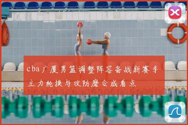 cba广厦男篮调整阵容备战新赛季 主力轮换与攻防磨合成看点