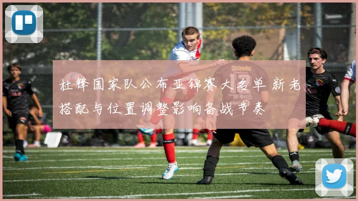 杜锋国家队公布亚锦赛大名单 新老搭配与位置调整影响备战节奏