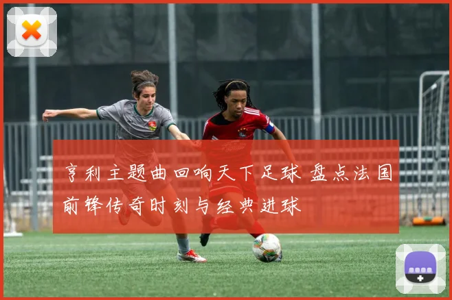 亨利主题曲回响天下足球 盘点法国前锋传奇时刻与经典进球