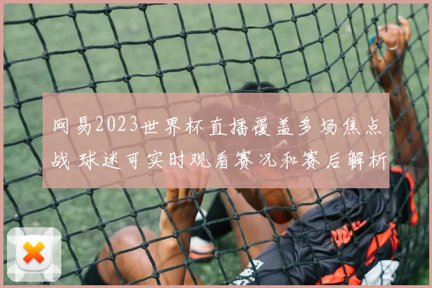网易2023世界杯直播覆盖多场焦点战 球迷可实时观看赛况和赛后解析
