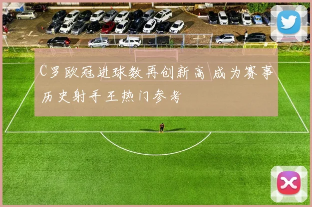 C罗欧冠进球数再创新高 成为赛事历史射手王热门参考