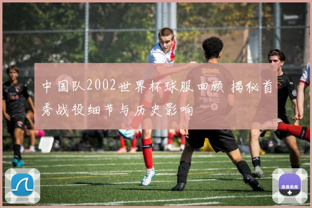 中国队2002世界杯球服回顾 揭秘首秀战役细节与历史影响