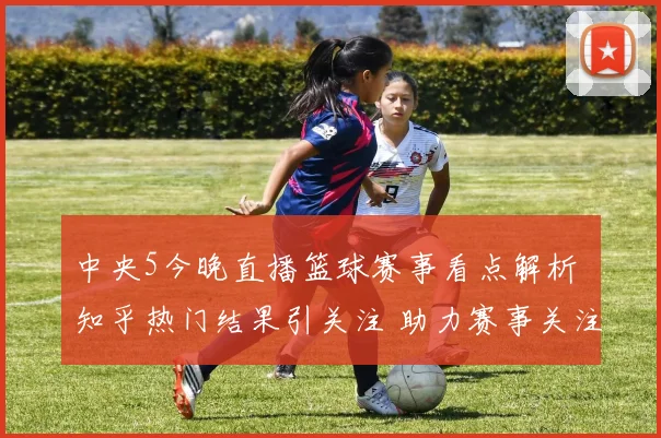 中央5今晚直播篮球赛事看点解析 知乎热门结果引关注 助力赛事关注度提升
