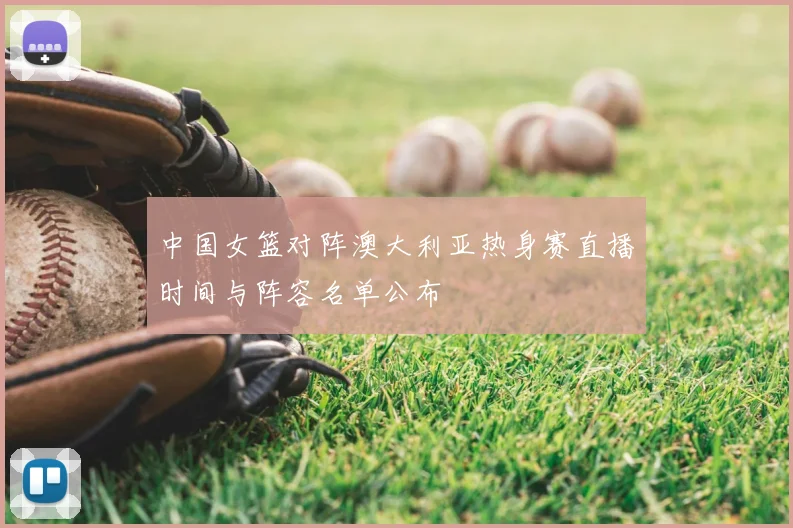中国女篮对阵澳大利亚热身赛直播时间与阵容名单公布