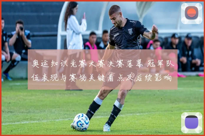 奥运知识竞赛大赛决赛落幕 冠军队伍表现与赛场关键看点及后续影响