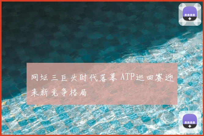 网坛三巨头时代落幕 ATP巡回赛迎来新竞争格局