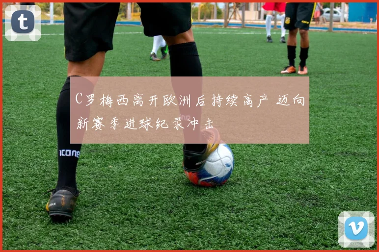 C罗梅西离开欧洲后持续高产 迈向新赛季进球纪录冲击