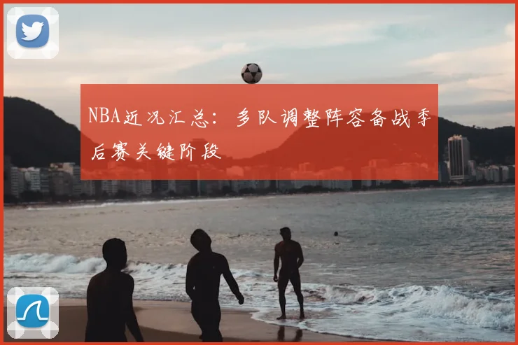 NBA近况汇总：多队调整阵容备战季后赛关键阶段