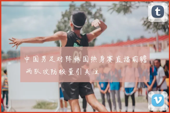 中国男足对阵韩国热身赛直播前瞻 两队攻防较量引关注