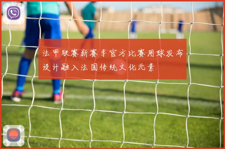法甲联赛新赛季官方比赛用球发布设计融入法国传统文化元素