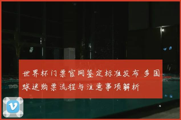 世界杯门票官网鉴定标准发布 多国球迷购票流程与注意事项解析