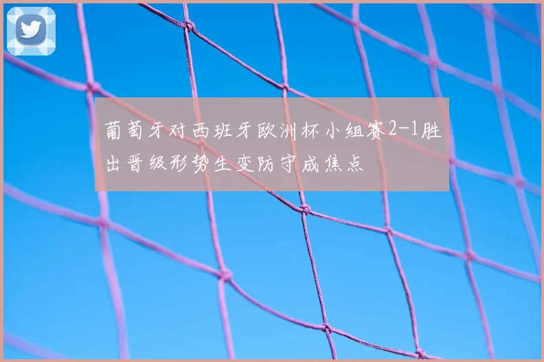 葡萄牙对西班牙欧洲杯小组赛2-1胜出晋级形势生变防守成焦点