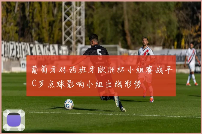 葡萄牙对西班牙欧洲杯小组赛战平 C罗点球影响小组出线形势