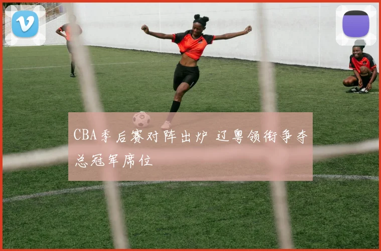 CBA季后赛对阵出炉 辽粤领衔争夺总冠军席位