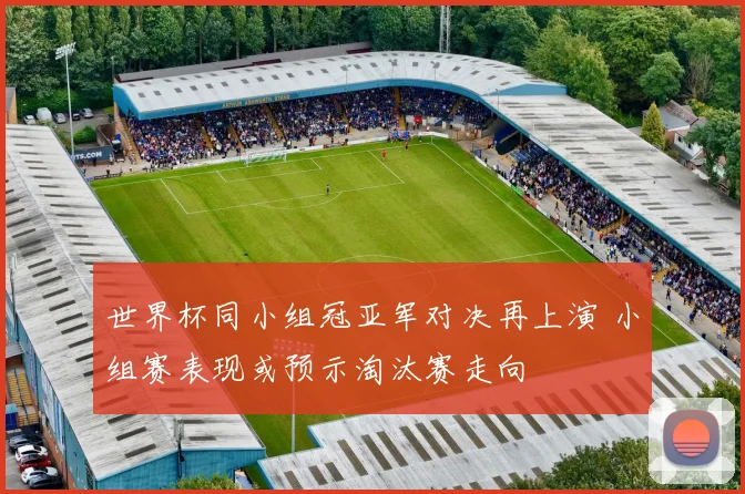 世界杯同小组冠亚军对决再上演 小组赛表现或预示淘汰赛走向