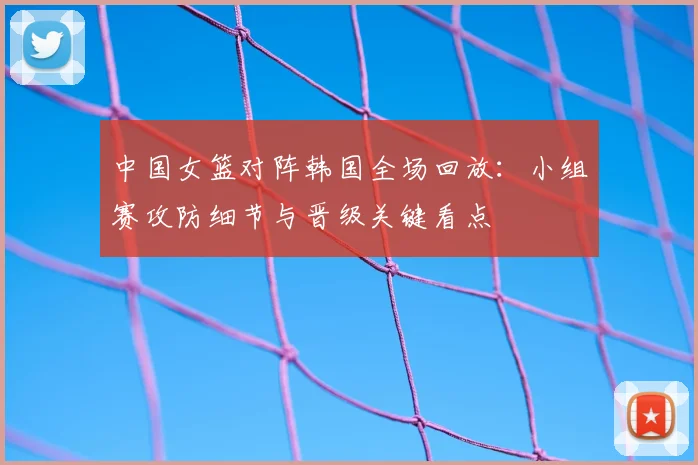 中国女篮对阵韩国全场回放：小组赛攻防细节与晋级关键看点