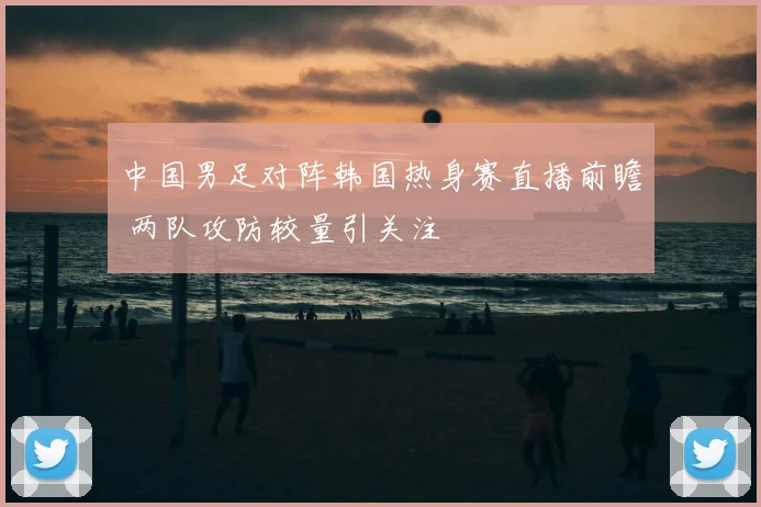 中国男足对阵韩国热身赛直播前瞻 两队攻防较量引关注